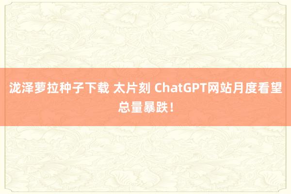 泷泽萝拉种子下载 太片刻 ChatGPT网站月度看望总量暴跌！