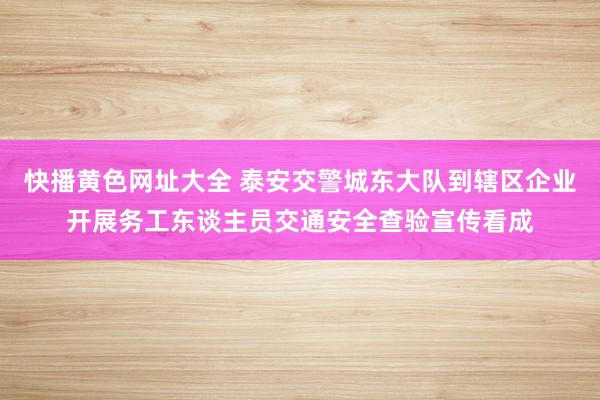 快播黄色网址大全 泰安交警城东大队到辖区企业开展务工东谈主员交通安全查验宣传看成