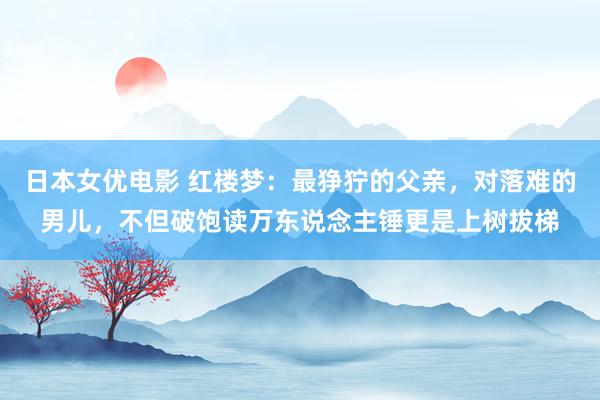 日本女优电影 红楼梦：最狰狞的父亲，对落难的男儿，不但破饱读万东说念主锤更是上树拔梯