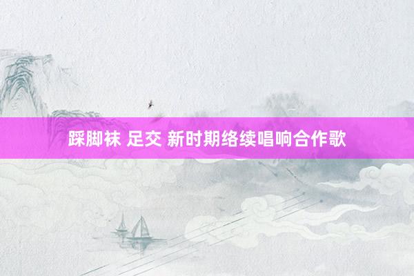 踩脚袜 足交 新时期络续唱响合作歌