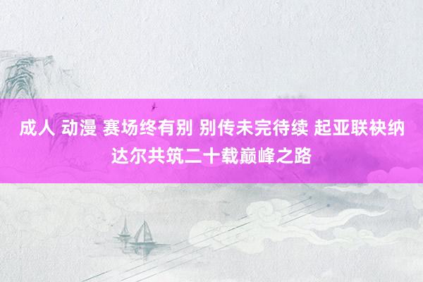 成人 动漫 赛场终有别 别传未完待续 起亚联袂纳达尔共筑二十载巅峰之路