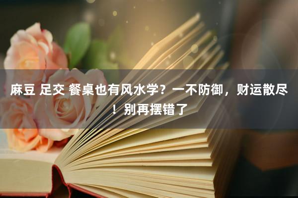 麻豆 足交 餐桌也有风水学？一不防御，财运散尽！别再摆错了