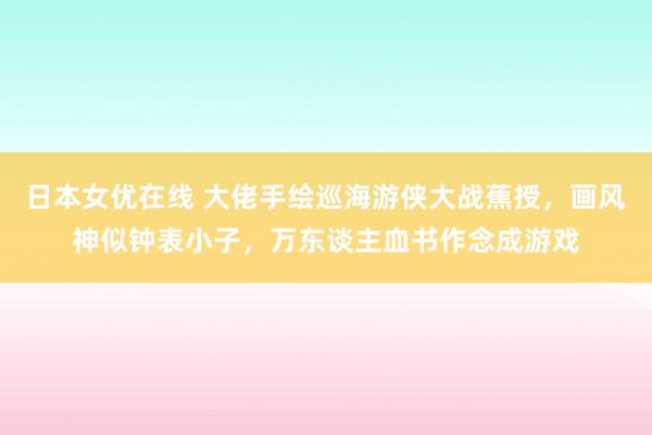 日本女优在线 大佬手绘巡海游侠大战蕉授，画风神似钟表小子，万东谈主血书作念成游戏