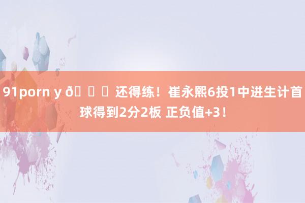 91porn y 👏还得练！崔永熙6投1中进生计首球得到2分2板 正负值+3！