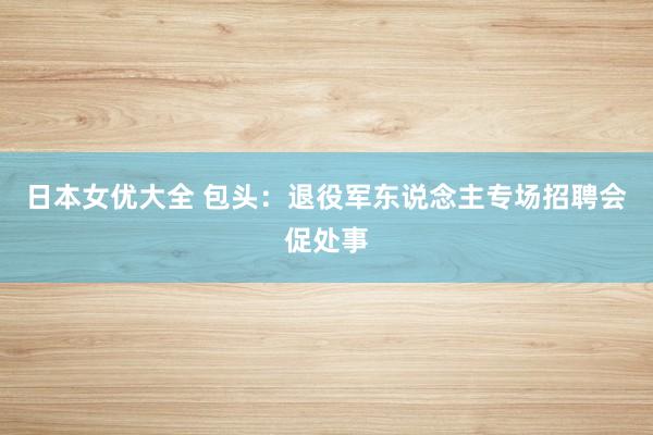 日本女优大全 包头：退役军东说念主专场招聘会促处事
