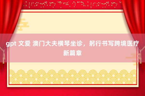 gpt 文爱 澳门大夫横琴坐诊，躬行书写跨境医疗新篇章
