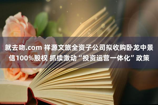 就去吻.com 祥源文旅全资子公司拟收购卧龙中景信100%股权 抓续激动“投资运营一体化”政策