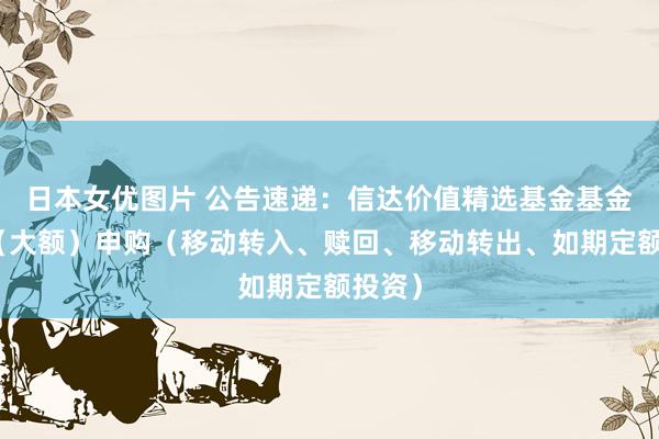 日本女优图片 公告速递：信达价值精选基金基金暂停（大额）申购（移动转入、赎回、移动转出、如期定额投资）