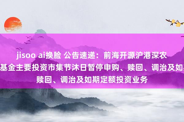 jisoo ai换脸 公告速递：前海开源沪港深农业夹杂（LOF）基金主要投资市集节沐日暂停申购、赎回、调治及如期定额投资业务