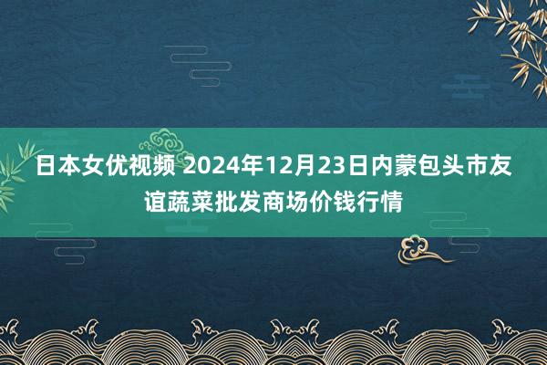 日本女优视频 2024年12月23日内蒙包头市友谊蔬菜批发商场价钱行情