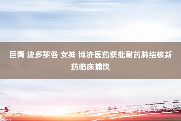 巨臀 波多黎各 女神 博济医药获批耐药肺结核新药临床捕快