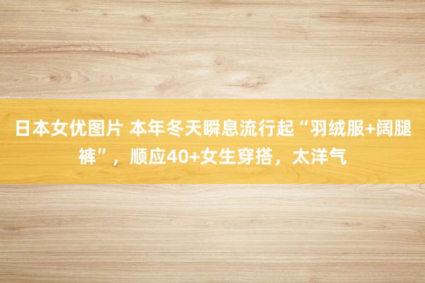 日本女优图片 本年冬天瞬息流行起“羽绒服+阔腿裤”，顺应40+女生穿搭，太洋气