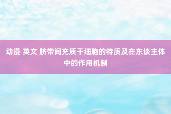 动漫 英文 脐带间充质干细胞的特质及在东谈主体中的作用机制
