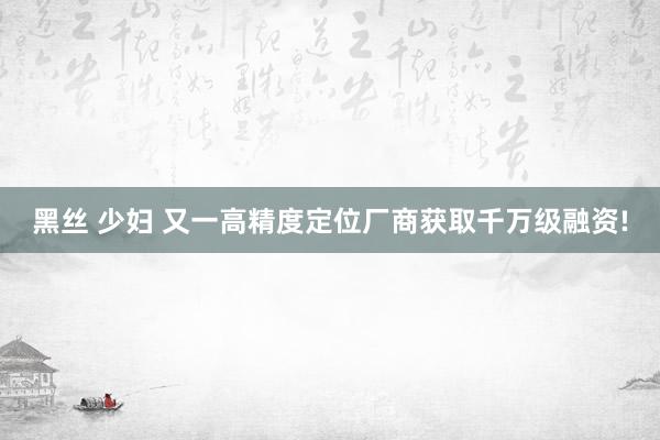黑丝 少妇 又一高精度定位厂商获取千万级融资!
