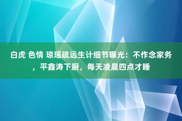 白虎 色情 琼瑶疏远生计细节曝光：不作念家务，平鑫涛下厨，每天凌晨四点才睡