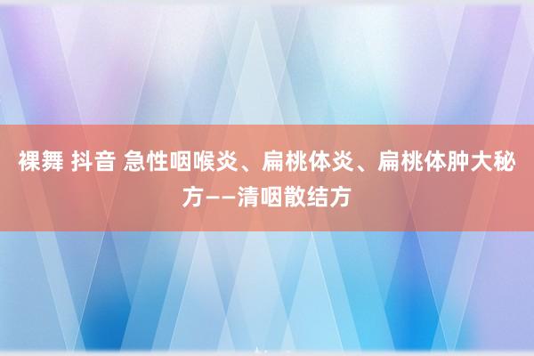 裸舞 抖音 急性咽喉炎、扁桃体炎、扁桃体肿大秘方——清咽散结方