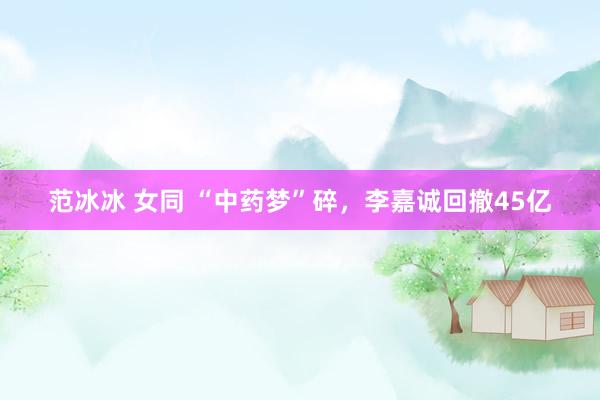 范冰冰 女同 “中药梦”碎，李嘉诚回撤45亿