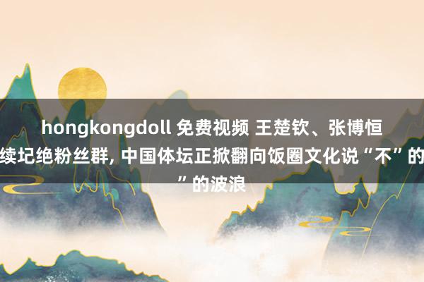 hongkongdoll 免费视频 王楚钦、张博恒等陆续圮绝粉丝群， 中国体坛正掀翻向饭圈文化说“不”的波浪