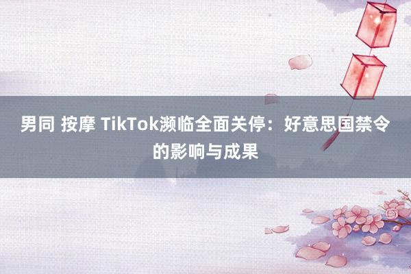 男同 按摩 TikTok濒临全面关停：好意思国禁令的影响与成果