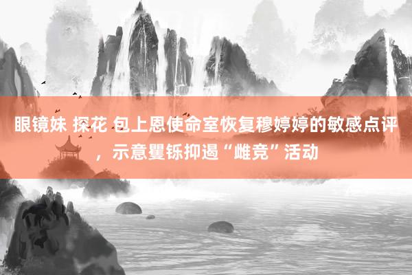 眼镜妹 探花 包上恩使命室恢复穆婷婷的敏感点评，示意矍铄抑遏“雌竞”活动