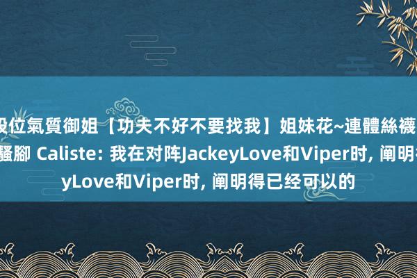 高段位氣質御姐【功夫不好不要找我】姐妹花~連體絲襪~大奶晃動~絲襪騷腳 Caliste: 我在对阵JackeyLove和Viper时， 阐明得已经可以的