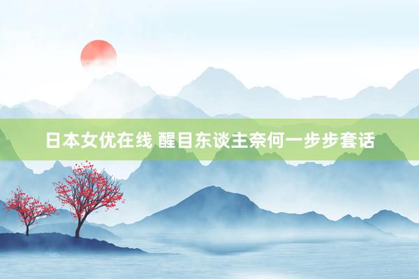 日本女优在线 醒目东谈主奈何一步步套话