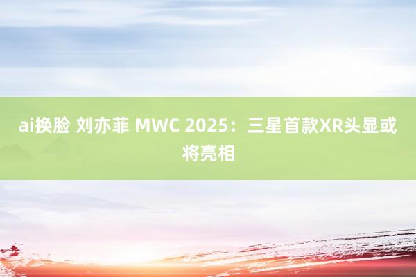 ai换脸 刘亦菲 MWC 2025：三星首款XR头显或将亮相
