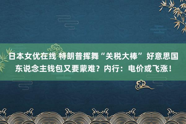 日本女优在线 特朗普挥舞“关税大棒” 好意思国东说念主钱包又要蒙难？内行：电价或飞涨！