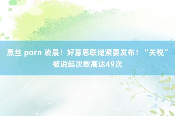 黑丝 porn 凌晨！好意思联储紧要发布！“关税”被说起次数高达49次