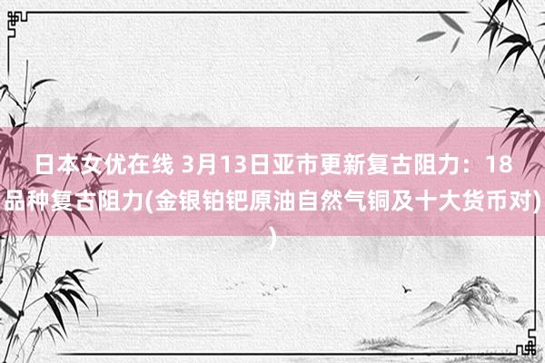 日本女优在线 3月13日亚市更新复古阻力：18品种复古阻力(金银铂钯原油自然气铜及十大货币对)