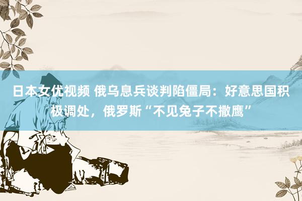 日本女优视频 俄乌息兵谈判陷僵局：好意思国积极调处，俄罗斯“不见兔子不撒鹰”
