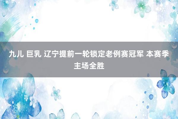九儿 巨乳 辽宁提前一轮锁定老例赛冠军 本赛季主场全胜