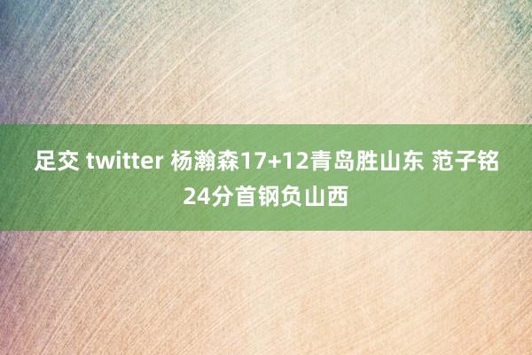 足交 twitter 杨瀚森17+12青岛胜山东 范子铭24分首钢负山西