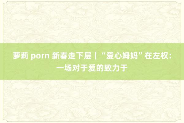 萝莉 porn 新春走下层｜“爱心姆妈”在左权：一场对于爱的致力于