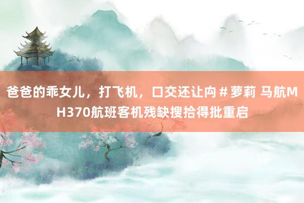 爸爸的乖女儿，打飞机，口交还让禸＃萝莉 马航MH370航班客机残缺搜拾得批重启