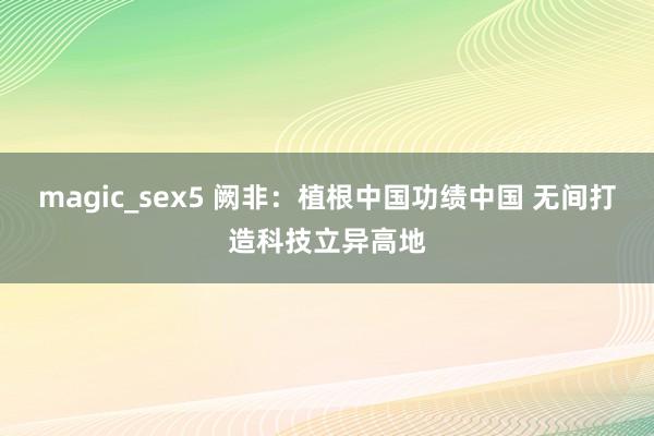 magic_sex5 阙非：植根中国功绩中国 无间打造科技立异高地