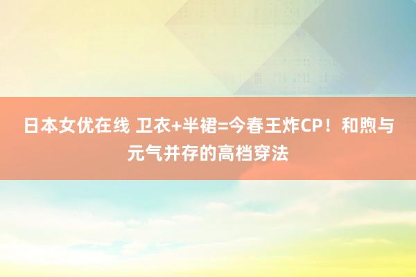 日本女优在线 卫衣+半裙=今春王炸CP！和煦与元气并存的高档穿法