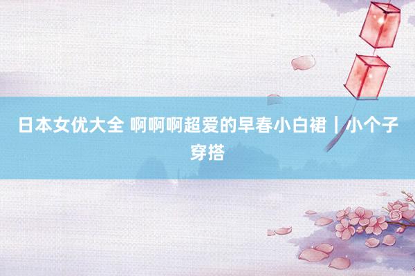 日本女优大全 啊啊啊超爱的早春小白裙｜小个子穿搭