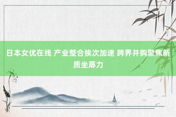 日本女优在线 产业整合挨次加速 跨界并购聚焦新质坐蓐力