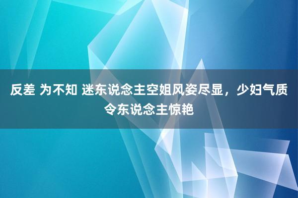 反差 为不知 迷东说念主空姐风姿尽显，少妇气质令东说念主惊艳