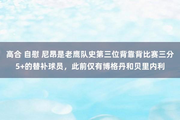 高合 自慰 尼昂是老鹰队史第三位背靠背比赛三分5+的替补球员，此前仅有博格丹和贝里内利
