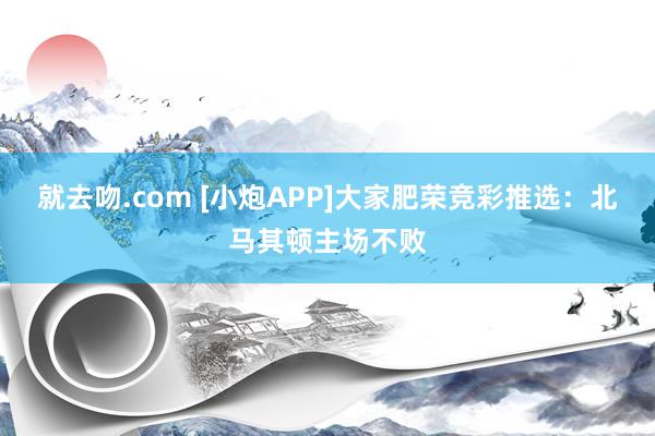 就去吻.com [小炮APP]大家肥荣竞彩推选：北马其顿主场不败
