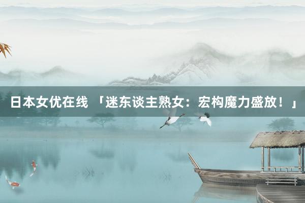 日本女优在线 「迷东谈主熟女：宏构魔力盛放！」
