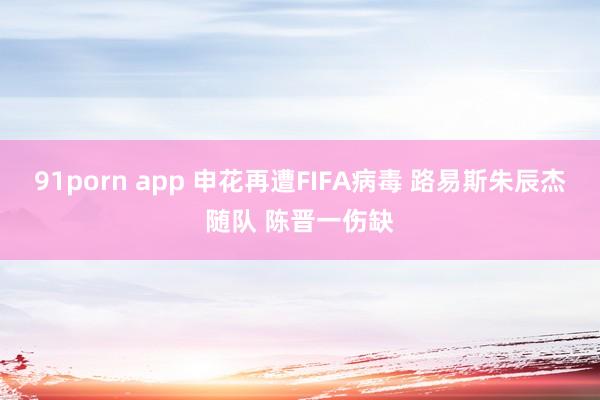 91porn app 申花再遭FIFA病毒 路易斯朱辰杰随队 陈晋一伤缺