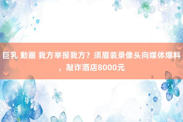 巨乳 動画 我方举报我方？须眉装录像头向媒体爆料，敲诈酒店8000元