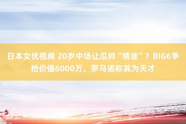日本女优视频 20岁中场让瓜帅“情迷”？BIG6争抢价值6000万，罗马诺称其为天才