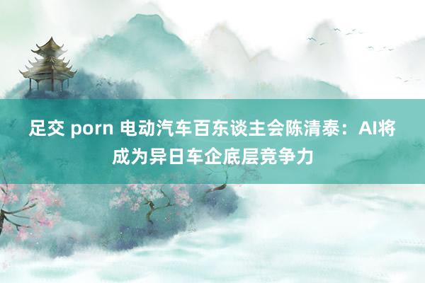 足交 porn 电动汽车百东谈主会陈清泰：AI将成为异日车企底层竞争力