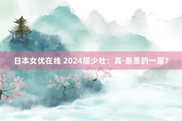日本女优在线 2024届少壮：真·最差的一届？