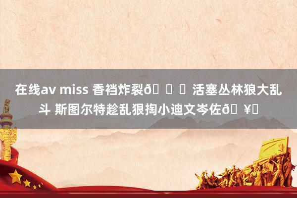 在线av miss 香裆炸裂🙊活塞丛林狼大乱斗 斯图尔特趁乱狠掏小迪文岑佐🥚