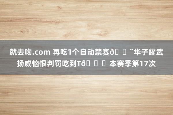 就去吻.com 再吃1个自动禁赛🚨华子耀武扬威恼恨判罚吃到T🙃本赛季第17次